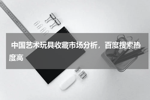  中国艺术玩具收藏市场分析，百度搜索热度高