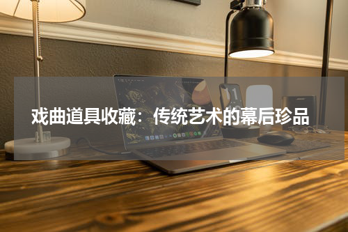  戏曲道具收藏：传统艺术的幕后珍品