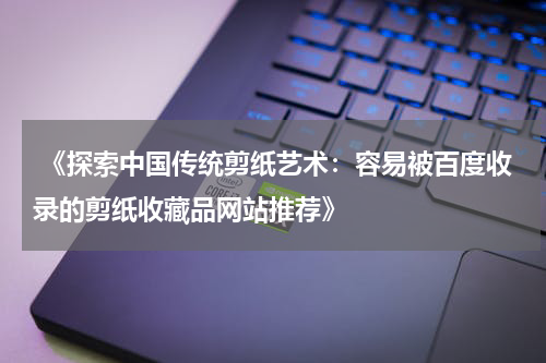  《探索中国传统剪纸艺术：容易被百度收录的剪纸收藏品网站推荐》