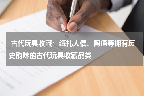  古代玩具收藏：纸扎人偶、陶俑等拥有历史韵味的古代玩具收藏品类