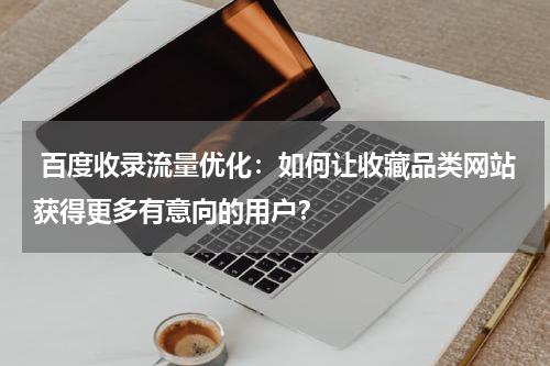 百度收录流量优化：如何让收藏品类网站获得更多有意向的用户？