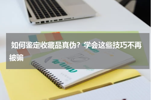  如何鉴定收藏品真伪？学会这些技巧不再被骗
