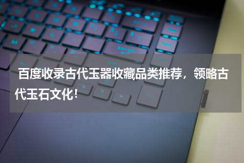 百度收录古代玉器收藏品类推荐，领略古代玉石文化！