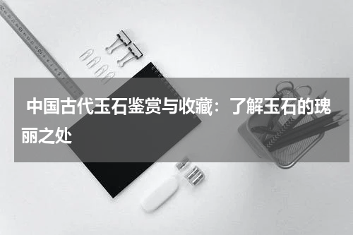  中国古代玉石鉴赏与收藏：了解玉石的瑰丽之处