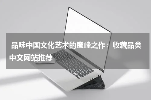  品味中国文化艺术的巅峰之作：收藏品类中文网站推荐