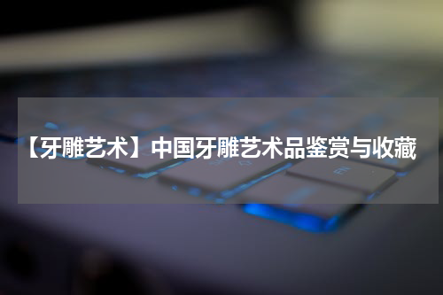  【牙雕艺术】中国牙雕艺术品鉴赏与收藏