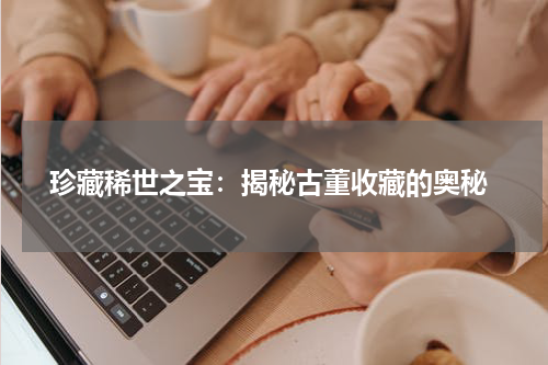  珍藏稀世之宝：揭秘古董收藏的奥秘