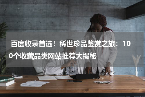  百度收录首选！稀世珍品鉴赏之旅：100个收藏品类网站推荐大揭秘