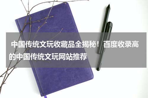  中国传统文玩收藏品全揭秘！百度收录高的中国传统文玩网站推荐
