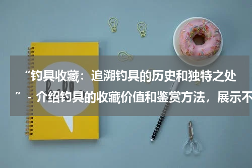  “钓具收藏：追溯钓具的历史和独特之处”- 介绍钓具的收藏价值和鉴赏方法，展示不同类型的钓具收藏品。