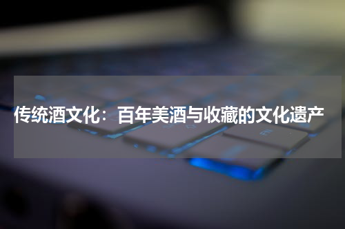  传统酒文化：百年美酒与收藏的文化遗产