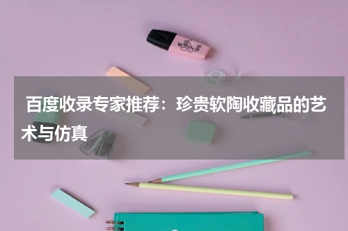  百度收录专家推荐：珍贵软陶收藏品的艺术与仿真