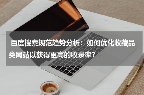  百度搜索规范趋势分析：如何优化收藏品类网站以获得更高的收录率？
