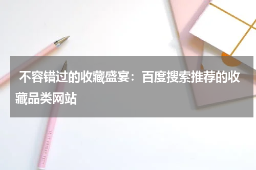  不容错过的收藏盛宴：百度搜索推荐的收藏品类网站