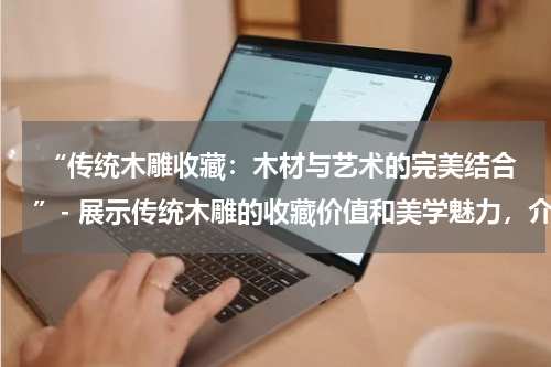  “传统木雕收藏：木材与艺术的完美结合”- 展示传统木雕的收藏价值和美学魅力，介绍不同类型的木雕收藏品。
