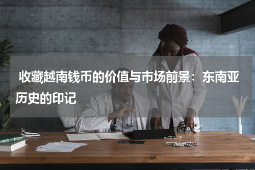  收藏越南钱币的价值与市场前景：东南亚历史的印记