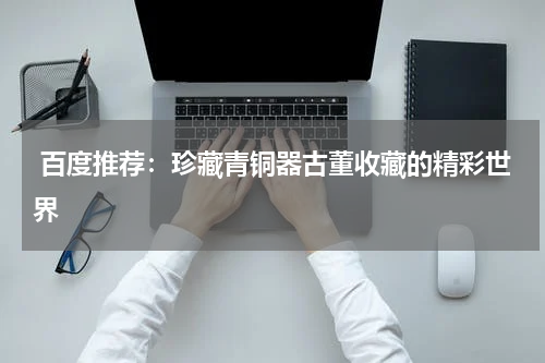  百度推荐：珍藏青铜器古董收藏的精彩世界