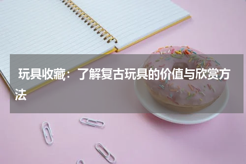  玩具收藏：了解复古玩具的价值与欣赏方法