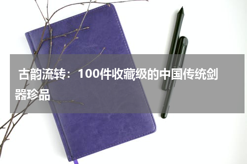  古韵流转：100件收藏级的中国传统剑器珍品
