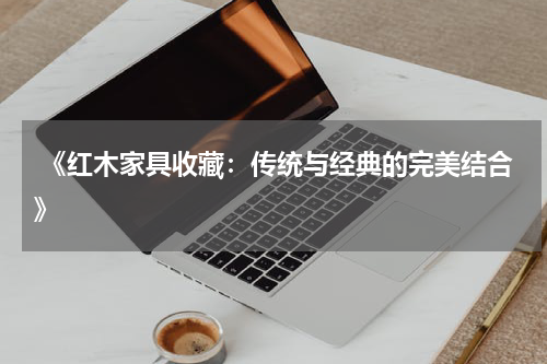  《红木家具收藏：传统与经典的完美结合》