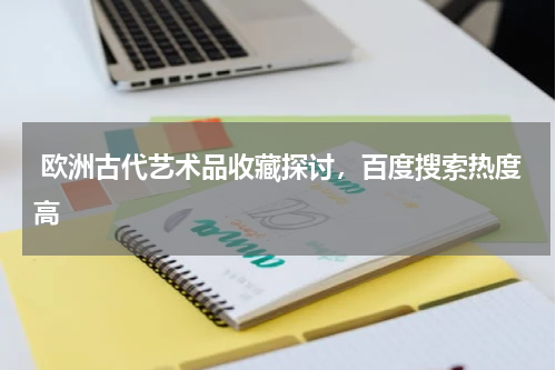 欧洲古代艺术品收藏探讨，百度搜索热度高