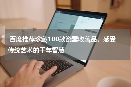  百度推荐珍藏100款瓷器收藏品，感受传统艺术的千年智慧