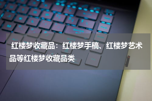  红楼梦收藏品：红楼梦手稿、红楼梦艺术品等红楼梦收藏品类