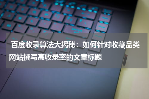  百度收录算法大揭秘：如何针对收藏品类网站撰写高收录率的文章标题