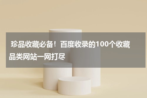  珍品收藏必备！百度收录的100个收藏品类网站一网打尽