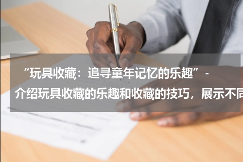  “玩具收藏：追寻童年记忆的乐趣”- 介绍玩具收藏的乐趣和收藏的技巧，展示不同类型的玩具收藏品。