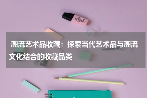  潮流艺术品收藏：探索当代艺术品与潮流文化结合的收藏品类