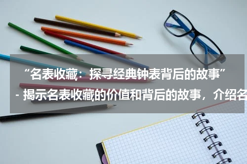  “名表收藏：探寻经典钟表背后的故事”- 揭示名表收藏的价值和背后的故事，介绍名表的种类和品牌。