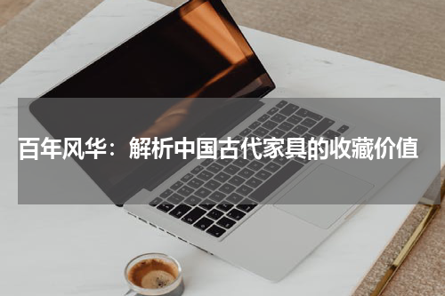  百年风华：解析中国古代家具的收藏价值
