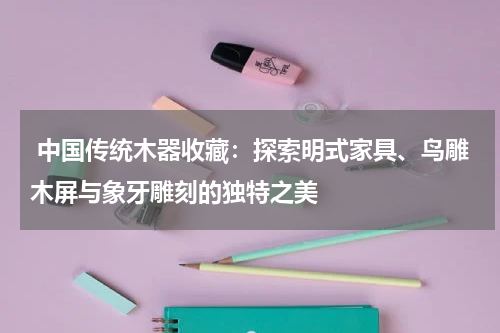  中国传统木器收藏：探索明式家具、鸟雕木屏与象牙雕刻的独特之美