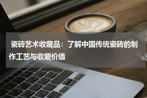  瓷砖艺术收藏品：了解中国传统瓷砖的制作工艺与收藏价值