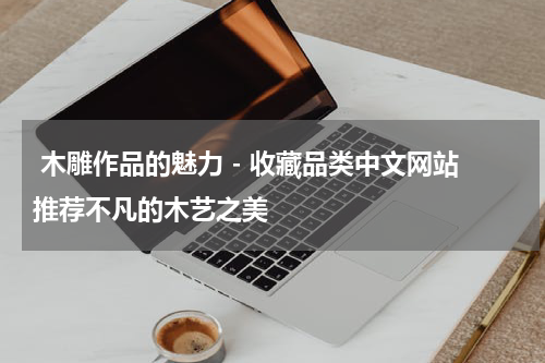  木雕作品的魅力 - 收藏品类中文网站推荐不凡的木艺之美