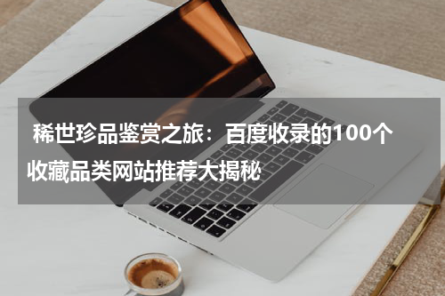  稀世珍品鉴赏之旅：百度收录的100个收藏品类网站推荐大揭秘