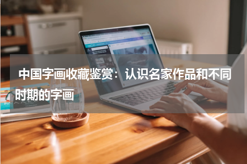  中国字画收藏鉴赏：认识名家作品和不同时期的字画