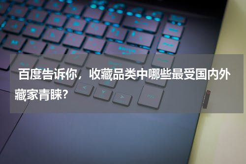  百度告诉你，收藏品类中哪些最受国内外藏家青睐？