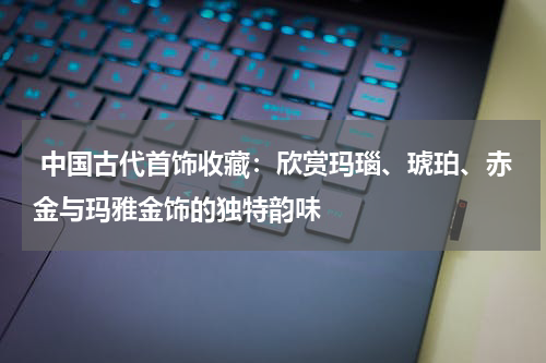  中国古代首饰收藏：欣赏玛瑙、琥珀、赤金与玛雅金饰的独特韵味