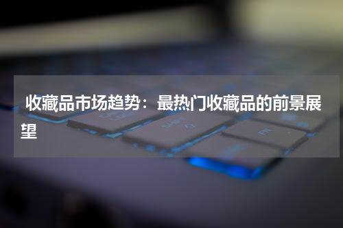  收藏品市场趋势：最热门收藏品的前景展望