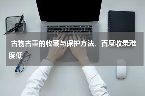  古物古董的收藏与保护方法，百度收录难度低