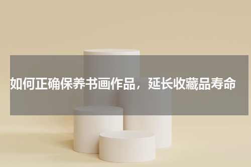  如何正确保养书画作品，延长收藏品寿命
