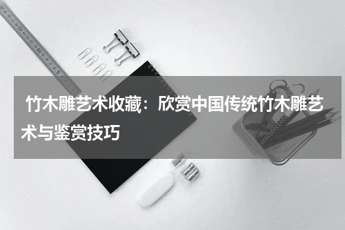  竹木雕艺术收藏：欣赏中国传统竹木雕艺术与鉴赏技巧