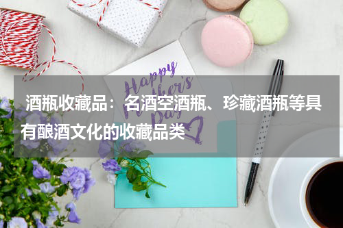  酒瓶收藏品：名酒空酒瓶、珍藏酒瓶等具有酿酒文化的收藏品类