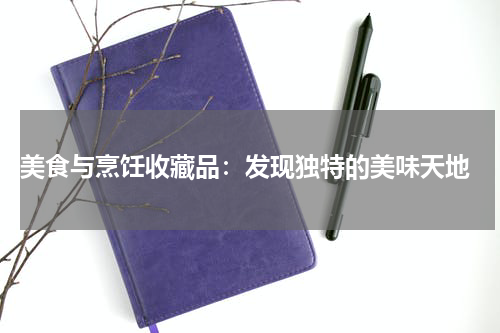  美食与烹饪收藏品：发现独特的美味天地