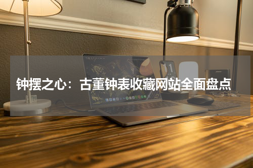  钟摆之心：古董钟表收藏网站全面盘点