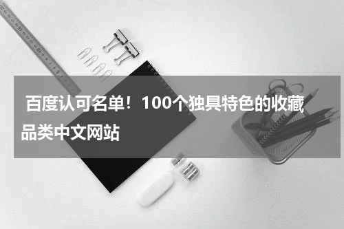  百度认可名单！100个独具特色的收藏品类中文网站