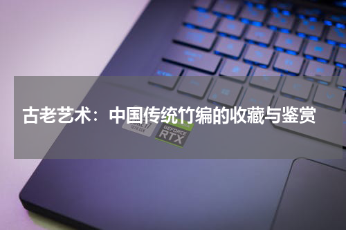  古老艺术：中国传统竹编的收藏与鉴赏