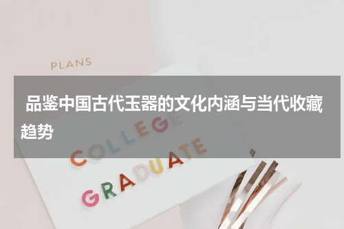  品鉴中国古代玉器的文化内涵与当代收藏趋势